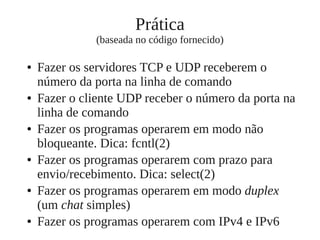 Prática
(baseada no código fornecido)
● Fazer os servidores TCP e UDP receberem o
número da porta na linha de comando
● Fazer o cliente UDP receber o número da porta na
linha de comando
● Fazer os programas operarem em modo não
bloqueante. Dica: fcntl(2)
● Fazer os programas operarem com prazo para
envio/recebimento. Dica: select(2)
● Fazer os programas operarem em modo duplex
(um chat simples)
● Fazer os programas operarem com IPv4 e IPv6
 