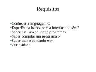 ●Conhecer a linguagem C
●Experiência básica com a interface do shell
●Saber usar um editor de programas
●Saber compilar um programa :-)
●Saber usar o comando man
●Curiosidade
Requisitos
 