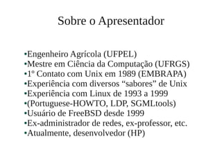 ●Engenheiro Agrícola (UFPEL)
●Mestre em Ciência da Computação (UFRGS)
●1º Contato com Unix em 1989 (EMBRAPA)
●Experiência com diversos “sabores” de Unix
●Experiência com Linux de 1993 a 1999
●(Portuguese-HOWTO, LDP, SGMLtools)
●Usuário de FreeBSD desde 1999
●Ex-administrador de redes, ex-professor, etc.
●Atualmente, desenvolvedor (HP)
Sobre o Apresentador
 
