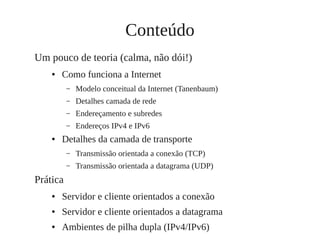 Conteúdo
Um pouco de teoria (calma, não dói!)
● Como funciona a Internet
– Modelo conceitual da Internet (Tanenbaum)
– Detalhes camada de rede
– Endereçamento e subredes
– Endereços IPv4 e IPv6
● Detalhes da camada de transporte
– Transmissão orientada a conexão (TCP)
– Transmissão orientada a datagrama (UDP)
Prática
● Servidor e cliente orientados a conexão
● Servidor e cliente orientados a datagrama
● Ambientes de pilha dupla (IPv4/IPv6)
 