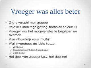 Vroeger was alles beterGrote verschil met vroegerRelatie tussen regelgeving, techniek en cultuurVroeger was het mogelijk alles te begrijpen en overzienVan inhoudelijk naar intuïtiefWat is vandaag de juiste keuze:Vlot besluitGoed doordacht doch traag besluitGeen besluitHet doel van vroeger t.o.v. het doel nu!