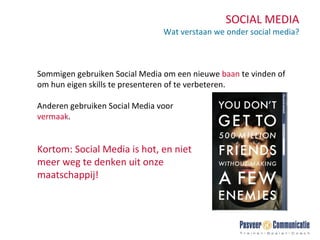 SOCIAL MEDIA Wat verstaan we onder social media? Sommigen gebruiken Social Media om een nieuwe  baan  te vinden of om hun eigen skills te presenteren of te verbeteren.  Anderen gebruiken Social Media voor  vermaak . Kortom: Social Media is hot, en niet meer weg te denken uit onze maatschappij! 