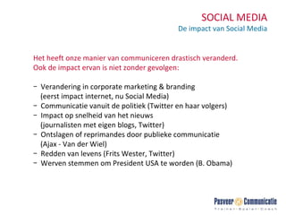 SOCIAL MEDIA De impact van Social Media Het heeft onze manier van communiceren drastisch veranderd. Ook de impact ervan is niet zonder gevolgen: Verandering in corporate marketing & branding    (eerst impact internet, nu Social Media) Communicatie vanuit de politiek (Twitter en haar volgers) Impact op snelheid van het nieuws    (journalisten met eigen blogs, Twitter) Ontslagen of reprimandes door publieke communicatie  (Ajax - Van der Wiel) Redden van levens (Frits Wester, Twitter) Werven stemmen om President USA te worden (B. Obama) 