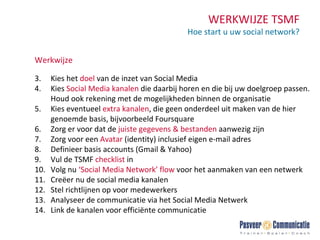 WERKWIJZE TSMF Hoe start u uw social network? Werkwijze Kies het  doel  van de inzet van Social Media Kies  Social Media   kanalen  die daarbij horen en die bij uw doelgroep passen. Houd ook rekening met de mogelijkheden binnen de organisatie Kies eventueel  extra kanalen , die geen onderdeel uit maken van de hier genoemde basis, bijvoorbeeld Foursquare Zorg er voor dat de  juiste gegevens & bestanden  aanwezig zijn Zorg voor een  Avatar  (identity) inclusief eigen e-mail adres  Definieer basis accounts (Gmail & Yahoo) Vul de TSMF  checklist  in Volg nu  ‘Social Media Network’ flow  voor het aanmaken van een netwerk Creëer nu de social media kanalen Stel richtlijnen op voor medewerkers Analyseer de communicatie via het Social Media Netwerk Link de kanalen voor efficiënte communicatie 