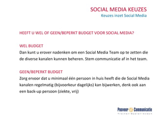 SOCIAL MEDIA KEUZES Keuzes inzet Social Media HEEFT U WEL OF GEEN/BEPERKT BUDGET VOOR SOCIAL MEDIA? WEL BUDGET Dan kunt u erover nadenken om een Social Media Team op te zetten die de diverse kanalen kunnen beheren. Stem communicatie af in het team. GEEN/BEPERKT BUDGET Zorg ervoor dat u minimaal één persoon in huis heeft die de Social Media kanalen regelmatig (bijvoorkeur dagelijks) kan bijwerken, denk ook aan een back-up persoon (ziekte, vrij) 