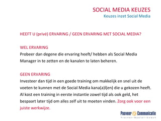 SOCIAL MEDIA KEUZES Keuzes inzet Social Media HEEFT U (privé) ERVARING / GEEN ERVARING MET SOCIAL MEDIA? WEL ERVARING Probeer dan degene die ervaring heeft/ hebben als Social Media Manager in te zetten en de kanalen te laten beheren. GEEN ERVARING Investeer dan tijd in een goede training om makkelijk en snel uit de voeten te kunnen met de Social Media kana(a)l(en) die u gekozen heeft. Al kost een training in eerste instantie zowel tijd als ook geld, het bespaart later tijd om alles zelf uit te moeten vinden.  Z org ook voor een juiste werkwijze. 