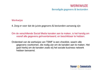 WERKWIJZE Benodigde gegevens & bestanden Werkwijze 4. Zorg er voor dat de juiste gegevens & bestanden aanwezig zijn Om de verschillende Social Media kanalen aan te maken, is het handig om vooraf alle gegevens geïnventariseerd, en beschikbaar te hebben.  Onderdeel van de werkwijze van TSMF is een checklist, waarin alle gegevens voorkomen, die nodig zijn om de kanalen aan te maken. Het gaat hierbij om de kanalen zoals wij het sociale business netwerk hebben benoemd. 