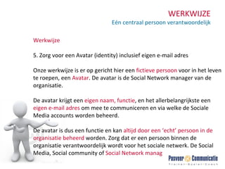 WERKWIJZE Eén centraal persoon verantwoordelijk Werkwijze 5. Zorg voor een Avatar (identity) inclusief eigen e-mail adres Onze werkwijze is er op gericht hier een  fictieve   persoon  voor in het leven te roepen, een  Avatar . De avatar is de Social Network manager van de organisatie. De avatar krijgt een  eigen naam, functie , en het allerbelangrijkste een  eigen e-mail adres  om mee te communiceren en via welke de Sociale Media accounts worden beheerd. De avatar is dus een functie en kan  altijd door een ‘echt’ persoon in de organisatie beheerd  worden. Zorg dat er een persoon binnen de organisatie verantwoordelijk wordt voor het sociale netwerk. De Social Media, Social community of  Social Network manager. 