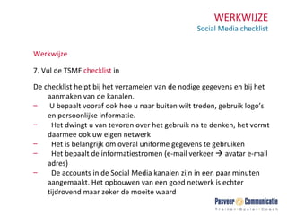 WERKWIJZE Social Media checklist Werkwijze 7. Vul de TSMF  checklist  in De checklist helpt bij het verzamelen van de nodige gegevens en bij het aanmaken van de kanalen. U bepaalt vooraf ook hoe u naar buiten wilt treden, gebruik logo’s en persoonlijke informatie. Het dwingt u van tevoren over het gebruik na te denken, het vormt daarmee ook uw eigen netwerk Het is belangrijk om overal uniforme gegevens te gebruiken Het bepaalt de informatiestromen (e-mail verkeer    avatar e-mail adres) De accounts in de Social Media kanalen zijn in een paar minuten aangemaakt. Het opbouwen van een goed netwerk is echter tijdrovend maar zeker de moeite waard 