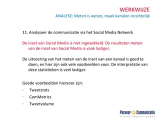 WERKWIJZE ANALYSE: Meten is weten, maak kanalen inzichtelijk 11.  Analyseer de communicatie via het Social Media Netwerk De inzet van Social Media is niet ingewikkeld. De resultaten meten van de inzet van Social Media is vaak lastiger.  De uitvoering van het meten van de inzet van een kanaal is goed te doen, en hier zijn ook vele voorbeelden voor. De interpretatie van deze statistieken is veel lastiger. Goede voorbeelden hiervoor zijn: Tweetstats ComMetrics Tweetvolume 