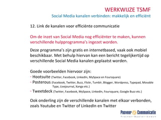 WERKWIJZE TSMF Social Media kanalen verbinden: makkelijk en efficiënt 12. Link de kanalen voor efficiënte communicatie Om de inzet van Social Media nog efficiënter te maken, kunnen verschillende hulpprogramma’s ingezet worden.  Deze programma’s zijn gratis en internetbased, vaak ook mobiel beschikbaar. Met behulp hiervan kan een bericht tegelijkertijd op verschillende Social Media kanalen geplaatst worden.  Goede voorbeelden hiervoor zijn: Hootsuite  (Twitter, Facebook, LinkedIn, MySpace en Foursquare) Posterous  (Facebook, Twitter, Buzz, Flickr, Tumblr, Blogger, Wordpress, Typepad, Movable    Type, Livejournal, Xanga etc.) Tweetdeck  (Twitter, Facebook, MySpace, LinkedIn, Foursquare, Google Buzz etc.) Ook onderling zijn de verschillende kanalen met elkaar verbonden, zoals Youtube en Twitter of LinkedIn en Twitter.  