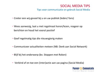 SOCIAL MEDIA TIPS Tips voor communicatie en gebruik Social Media Creëer een wij-gevoel bij u en uw publiek (leden/ fans) Wees aanwezig, laat u met regelmaat horen/lezen, reageer op  berichten en houd het vooral positief Geef regelmatig tips die nieuwsgierig maken  Communiceer actualiteiten meteen (NB: Denk aan Social Network) Blijf bij het onderwerp (bv. Stoppen met Roken) Verbind af en toe een (inter)actie aan uw pagina (Social Media) 
