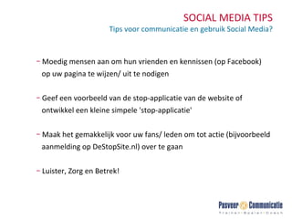 SOCIAL MEDIA TIPS Tips voor communicatie en gebruik Social Media? Moedig mensen aan om hun vrienden en kennissen (op Facebook)  op uw pagina te wijzen/ uit te nodigen  Geef een voorbeeld van de stop-applicatie van de website of  ontwikkel een kleine simpele 'stop-applicatie'  Maak het gemakkelijk voor uw fans/ leden om tot actie (bijvoorbeeld  aanmelding op DeStopSite.nl) over te gaan Luister, Zorg en Betrek! 