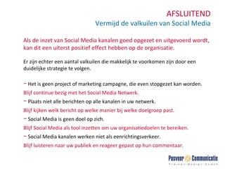 AFSLUITEND Vermijd de valkuilen van Social Media Als de inzet van Social Media kanalen goed opgezet en uitgevoerd wordt, kan dit een uiterst positief effect hebben op de organisatie.  Er zijn echter een aantal valkuilen die makkelijk te voorkomen zijn door een duidelijke strategie te volgen.  Het is geen project of marketing campagne, die even stopgezet kan worden.  Blijf continue bezig met het Social Media Netwerk. Plaats niet alle berichten op alle kanalen in uw netwerk.   Blijf kijken welk bericht op welke manier bij welke doelgroep past. Social Media is geen doel op zich.   Blijf Social Media als tool inzetten om uw organisatiedoelen te bereiken. Social Media kanalen werken niet als eenrichtingsverkeer.  Blijf luisteren naar uw publiek en reageer gepast op hun commentaar. 
