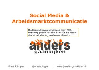 Ernst Schipper | @ernstschipper | ernst@andersgaankijken.nl
Social Media &
Arbeidsmarktcommunicatie
Disclaimer: dit is een workshop uit begin 2009.
Dat is lang geleden in ‘social media tijd’ dus het kan
zijn dat niet alles nog steeds even relevant is.
 