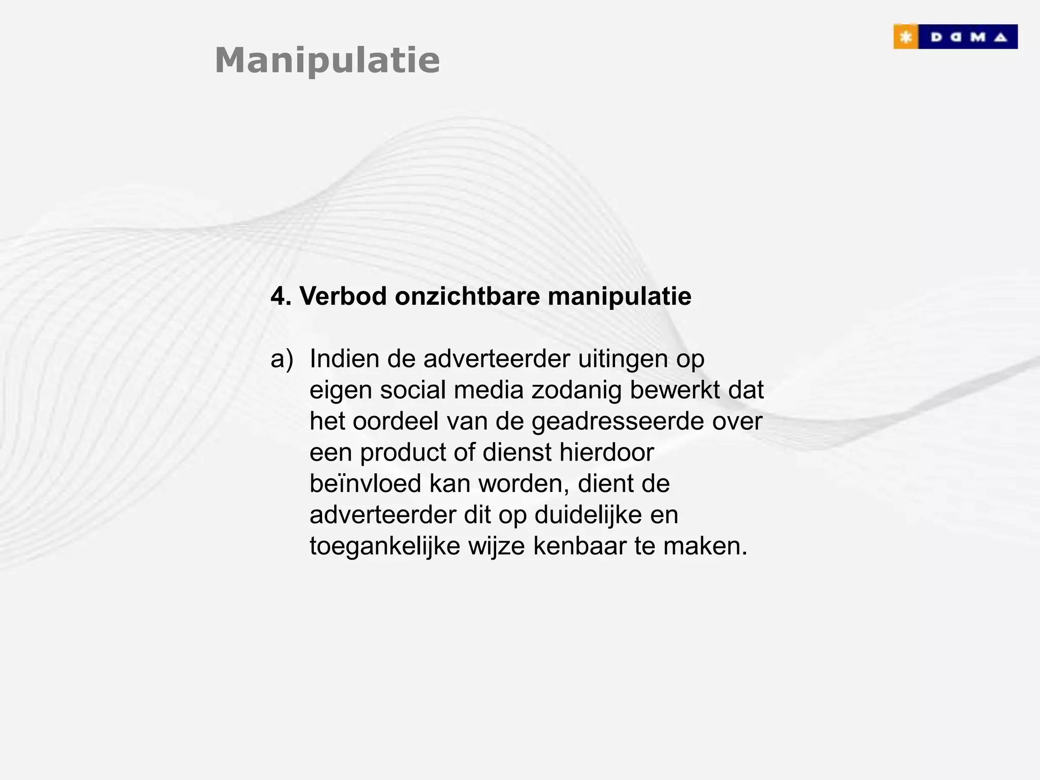 Manipulatie




  4. Verbod onzichtbare manipulatie

  a) Indien de adverteerder uitingen op
     eigen social media zodanig bewerkt dat
     het oordeel van de geadresseerde over
     een product of dienst hierdoor
     beïnvloed kan worden, dient de
     adverteerder dit op duidelijke en
     toegankelijke wijze kenbaar te maken.
 
