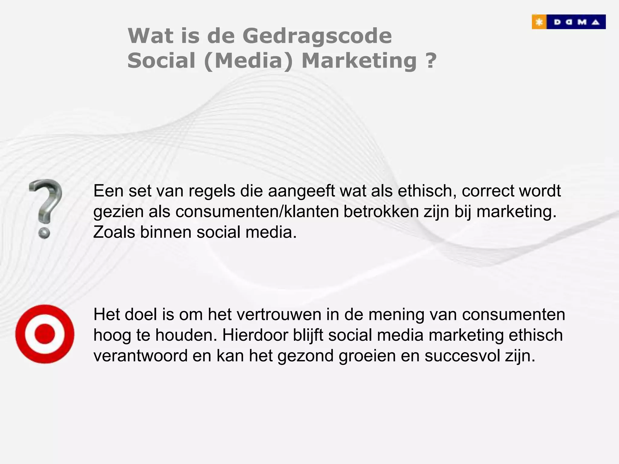 Wat is de Gedragscode
    Social (Media) Marketing ?




Een set van regels die aangeeft wat als ethisch, correct wordt
gezien als consumenten/klanten betrokken zijn bij marketing.
Zoals binnen social media.



Het doel is om het vertrouwen in de mening van consumenten
hoog te houden. Hierdoor blijft social media marketing ethisch
verantwoord en kan het gezond groeien en succesvol zijn.
 