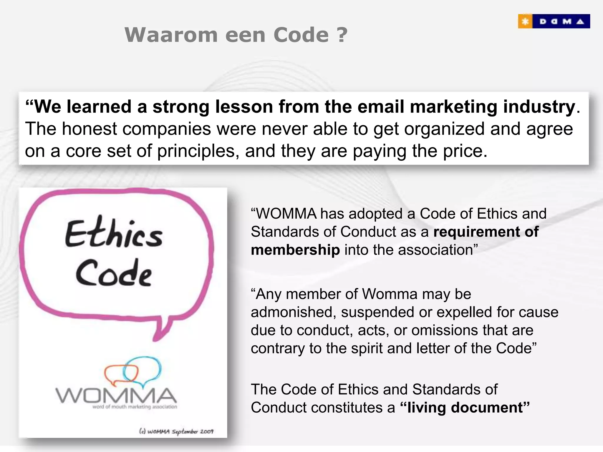Waarom een Code ?


“We learned a strong lesson from the email marketing industry.
The honest companies were never able to get organized and agree
on a core set of principles, and they are paying the price.


                         “WOMMA has adopted a Code of Ethics and
                         Standards of Conduct as a requirement of
                         membership into the association”

                         “Any member of Womma may be
                         admonished, suspended or expelled for cause
                         due to conduct, acts, or omissions that are
                         contrary to the spirit and letter of the Code”

                         The Code of Ethics and Standards of
                         Conduct constitutes a “living document”
 