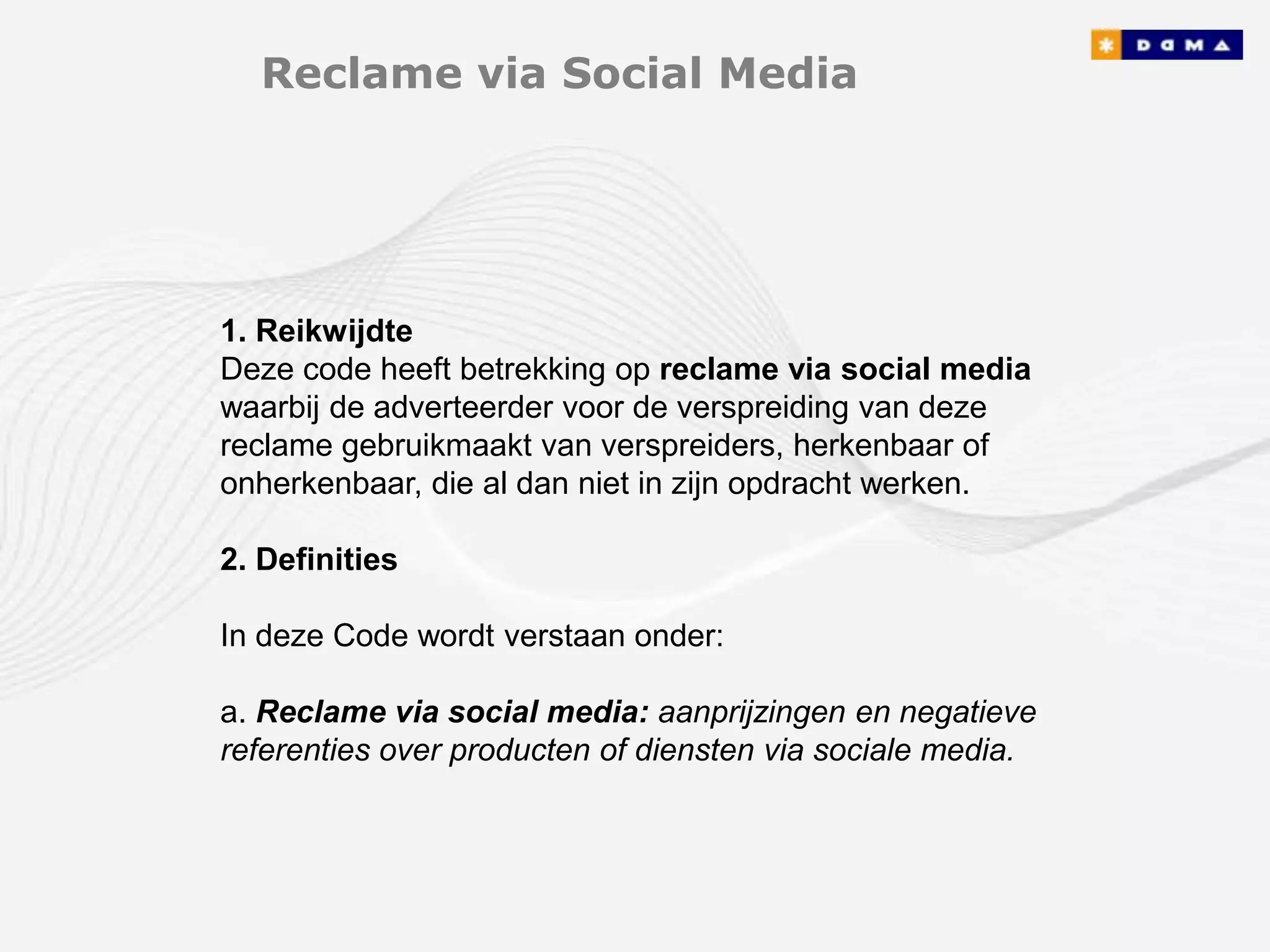 Reclame via Social Media




1. Reikwijdte
Deze code heeft betrekking op reclame via social media
waarbij de adverteerder voor de verspreiding van deze
reclame gebruikmaakt van verspreiders, herkenbaar of
onherkenbaar, die al dan niet in zijn opdracht werken.

2. Definities

In deze Code wordt verstaan onder:

a. Reclame via social media: aanprijzingen en negatieve
referenties over producten of diensten via sociale media.
 