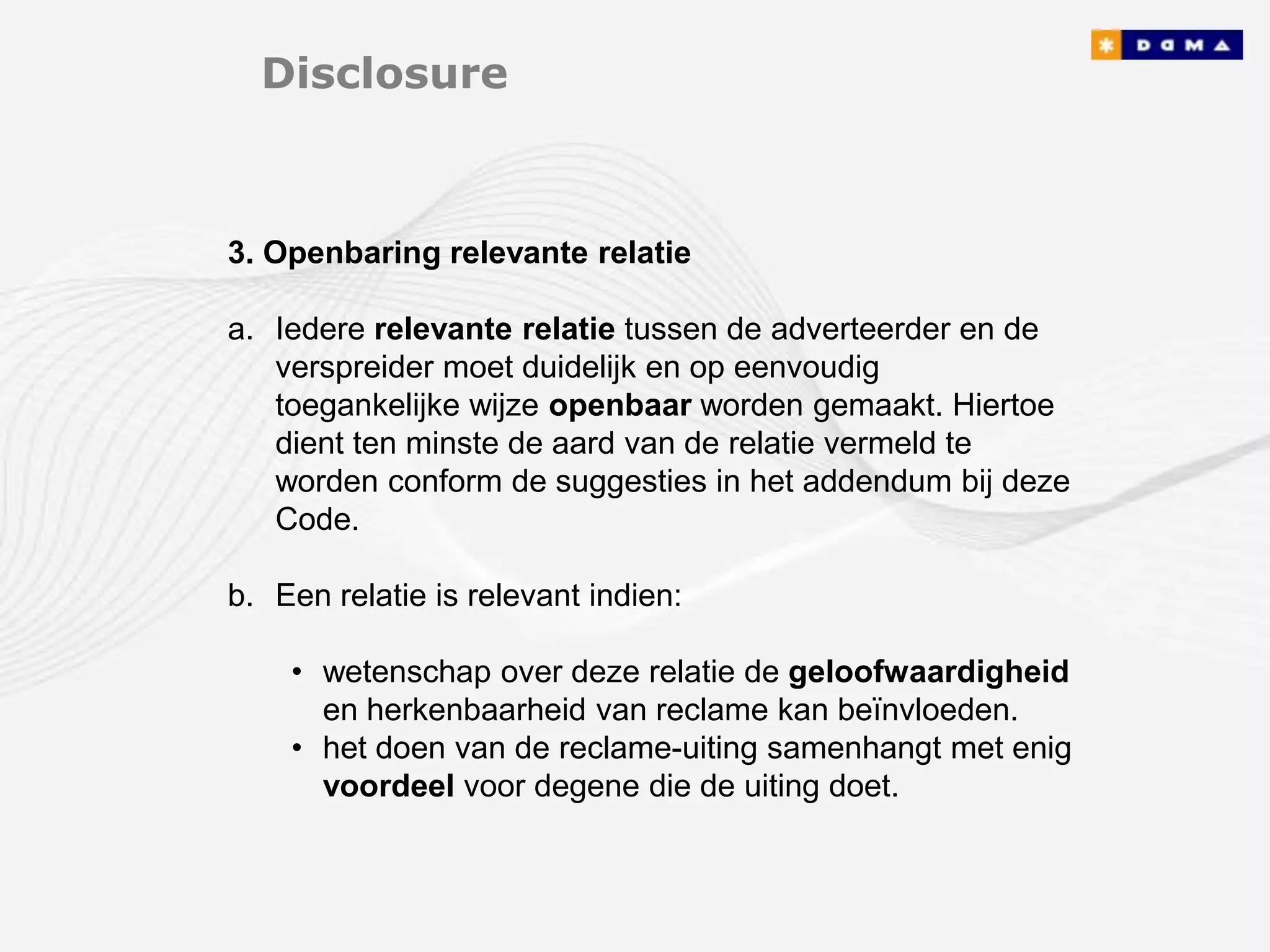 Disclosure



3. Openbaring relevante relatie

a. Iedere relevante relatie tussen de adverteerder en de
   verspreider moet duidelijk en op eenvoudig
   toegankelijke wijze openbaar worden gemaakt. Hiertoe
   dient ten minste de aard van de relatie vermeld te
   worden conform de suggesties in het addendum bij deze
   Code.

b. Een relatie is relevant indien:

    • wetenschap over deze relatie de geloofwaardigheid
      en herkenbaarheid van reclame kan beïnvloeden.
    • het doen van de reclame-uiting samenhangt met enig
      voordeel voor degene die de uiting doet.
 