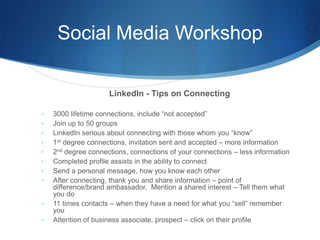Social Media Workshop
LinkedIn - Tips on Connecting
• 3000 lifetime connections, include “not accepted”
• Join up to 50 groups
• LinkedIn serious about connecting with those whom you “know”
• 1st degree connections, invitation sent and accepted – more information
• 2nd degree connections, connections of your connections – less information
• Completed profile assists in the ability to connect
• Send a personal message, how you know each other
• After connecting, thank you and share information – point of
difference/brand ambassador. Mention a shared interest – Tell them what
you do
• 11 times contacts – when they have a need for what you “sell” remember
you
• Attention of business associate, prospect – click on their profile
 