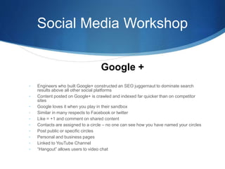Social Media Workshop
• Engineers who built Google+ constructed an SEO juggernaut to dominate search
results above all other social platforms
• Content posted on Google+ is crawled and indexed far quicker than on competitor
sites
• Google loves it when you play in their sandbox
• Similar in many respects to Facebook or twitter
• Like = +1 and comment on shared content
• Contacts are assigned to a circle – no one can see how you have named your circles
• Post public or specific circles
• Personal and business pages
• Linked to YouTube Channel
• “Hangout” allows users to video chat
Google +
 
