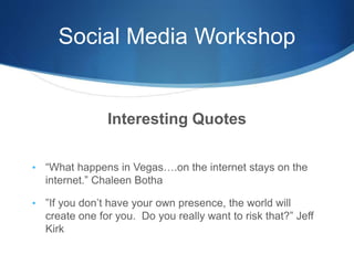 Social Media Workshop
Interesting Quotes
• “What happens in Vegas….on the internet stays on the
internet.” Chaleen Botha
• ”If you don’t have your own presence, the world will
create one for you. Do you really want to risk that?” Jeff
Kirk
 