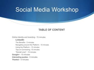 Social Media Workshop
TABLE OF CONTENT
Online Identity and branding - 15 minutes
LinkedIn
The Benefits - 5 minutes
Navigating around the Platform - 15 minutes
Using the Platform - 15 minutes
Tips on Connecting -15 minutes
“Social Love” - 15 minutes
Google+ - 15 minutes
Interesting quotes - 5 minutes
Thanks! - 5 minutes
 