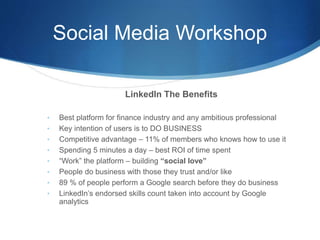 Social Media Workshop
LinkedIn The Benefits
• Best platform for finance industry and any ambitious professional
• Key intention of users is to DO BUSINESS
• Competitive advantage – 11% of members who knows how to use it
• Spending 5 minutes a day – best ROI of time spent
• “Work” the platform – building “social love”
• People do business with those they trust and/or like
• 89 % of people perform a Google search before they do business
• LinkedIn’s endorsed skills count taken into account by Google
analytics
 