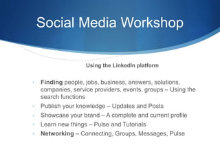 Social Media Workshop
Using the LinkedIn platform
• Finding people, jobs, business, answers, solutions,
companies, service providers, events, groups – Using the
search functions
• Publish your knowledge – Updates and Posts
• Showcase your brand – A complete and current profile
• Learn new things – Pulse and Tutorials
• Networking – Connecting, Groups, Messages, Pulse
 
