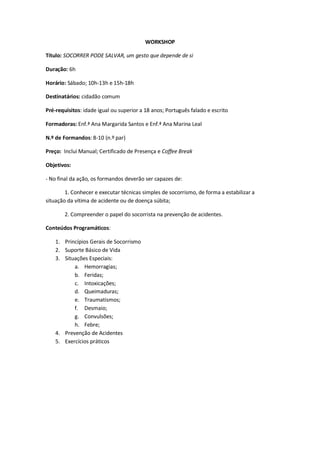 WORKSHOP

Título: SOCORRER PODE SALVAR, um gesto que depende de si

Duração: 6h

Horário: Sábado; 10h-13h e 15h-18h

Destinatários: cidadão comum

Pré-requisitos: idade igual ou superior a 18 anos; Português falado e escrito

Formadoras: Enf.ª Ana Margarida Santos e Enf.ª Ana Marina Leal

N.º de Formandos: 8-10 (n.º par)

Preço: Inclui Manual; Certificado de Presença e Coffee Break

Objetivos:

- No final da ação, os formandos deverão ser capazes de:

        1. Conhecer e executar técnicas simples de socorrismo, de forma a estabilizar a
situação da vítima de acidente ou de doença súbita;

        2. Compreender o papel do socorrista na prevenção de acidentes.

Conteúdos Programáticos:

    1. Princípios Gerais de Socorrismo
    2. Suporte Básico de Vida
    3. Situações Especiais:
           a. Hemorragias;
           b. Feridas;
           c. Intoxicações;
           d. Queimaduras;
           e. Traumatismos;
           f. Desmaio;
           g. Convulsões;
           h. Febre;
    4. Prevenção de Acidentes
    5. Exercícios práticos
 