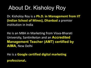 About Dr. Kisholoy Roy
Dr. Kisholoy Roy is a Ph.D. in Management from IIT
(Indian School of Mines), Dhanbad a premier
institution in India
He is an MBA in Marketing from Visva-Bharati
University, Santiniketan and an Accredited
Management Teacher (AMT) certified by
AIMA, New Delhi
He is a Google certified digital marketing
professional.
 