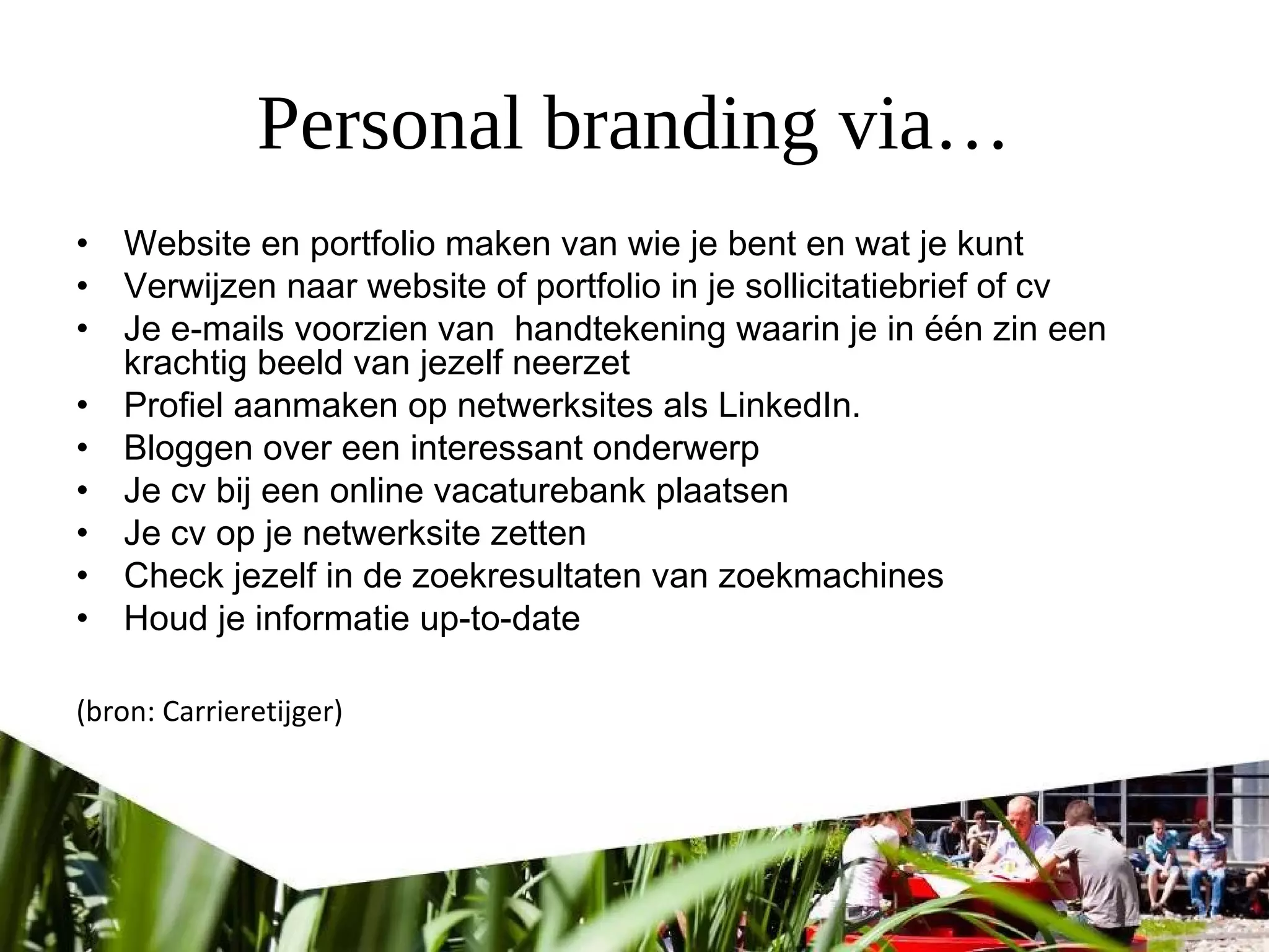 Personal branding via…
• Website en portfolio maken van wie je bent en wat je kunt
• Verwijzen naar website of portfolio in je sollicitatiebrief of cv
• Je e-mails voorzien van  handtekening waarin je in één zin een
krachtig beeld van jezelf neerzet
• Profiel aanmaken op netwerksites als LinkedIn.
• Bloggen over een interessant onderwerp
• Je cv bij een online vacaturebank plaatsen
• Je cv op je netwerksite zetten
• Check jezelf in de zoekresultaten van zoekmachines
• Houd je informatie up-to-date 
(bron: Carrieretijger)
 