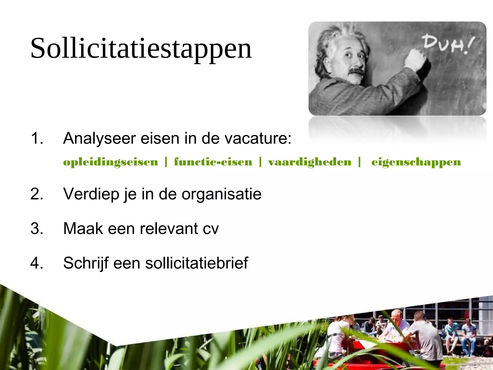 Sollicitatiestappen
1. Analyseer eisen in de vacature:
opleidingseisen | functie-eisen | vaardigheden | eigenschappen
2. Verdiep je in de organisatie
3. Maak een relevant cv
4. Schrijf een sollicitatiebrief
 