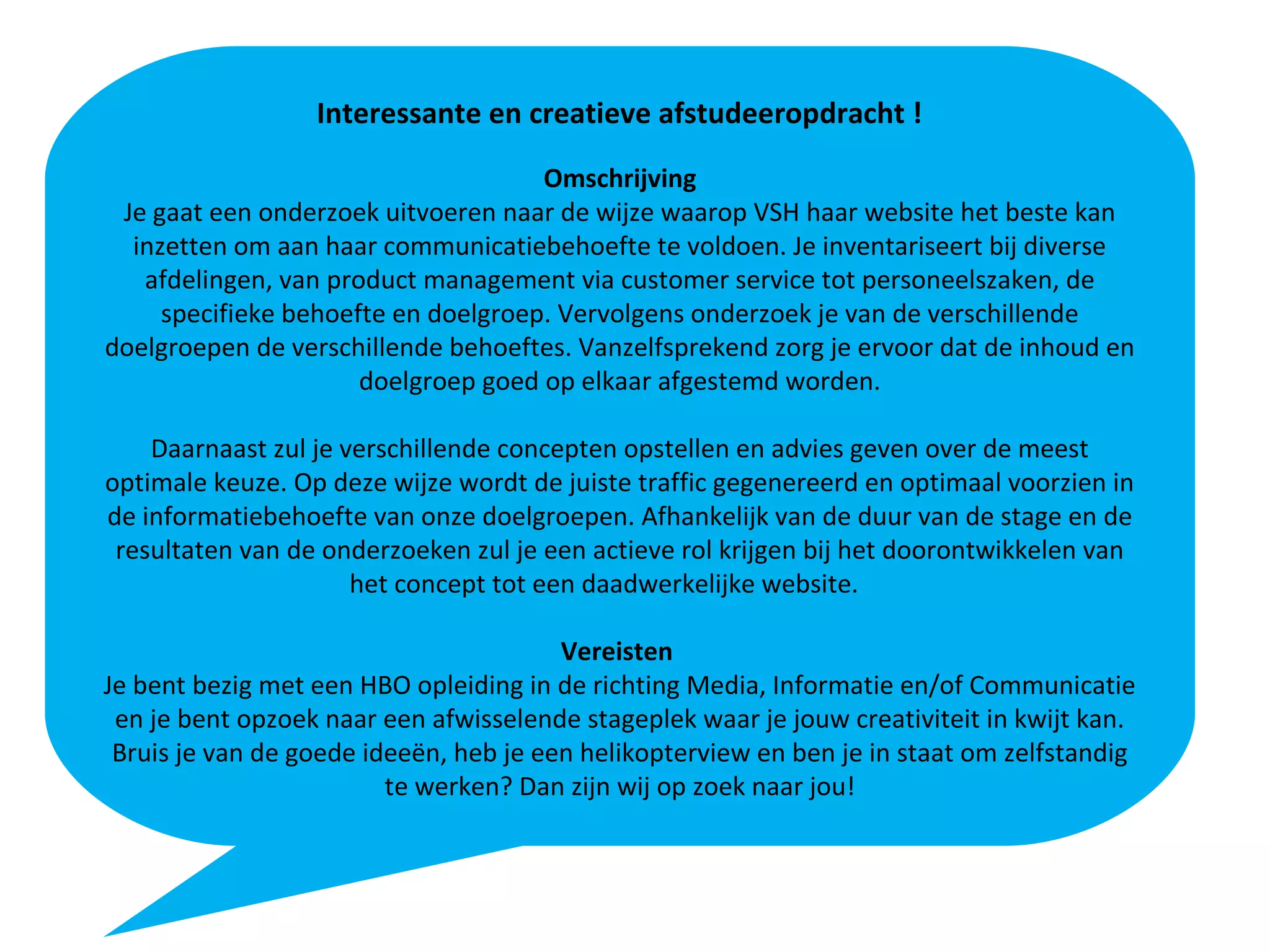 Interessante en creatieve afstudeeropdracht !
Omschrijving
Je gaat een onderzoek uitvoeren naar de wijze waarop VSH haar website het beste kan
inzetten om aan haar communicatiebehoefte te voldoen. Je inventariseert bij diverse
afdelingen, van product management via customer service tot personeelszaken, de
specifieke behoefte en doelgroep. Vervolgens onderzoek je van de verschillende
doelgroepen de verschillende behoeftes. Vanzelfsprekend zorg je ervoor dat de inhoud en
doelgroep goed op elkaar afgestemd worden.
Daarnaast zul je verschillende concepten opstellen en advies geven over de meest
optimale keuze. Op deze wijze wordt de juiste traffic gegenereerd en optimaal voorzien in
de informatiebehoefte van onze doelgroepen. Afhankelijk van de duur van de stage en de
resultaten van de onderzoeken zul je een actieve rol krijgen bij het doorontwikkelen van
het concept tot een daadwerkelijke website.
Vereisten
Je bent bezig met een HBO opleiding in de richting Media, Informatie en/of Communicatie
en je bent opzoek naar een afwisselende stageplek waar je jouw creativiteit in kwijt kan.
Bruis je van de goede ideeën, heb je een helikopterview en ben je in staat om zelfstandig
te werken? Dan zijn wij op zoek naar jou!
 