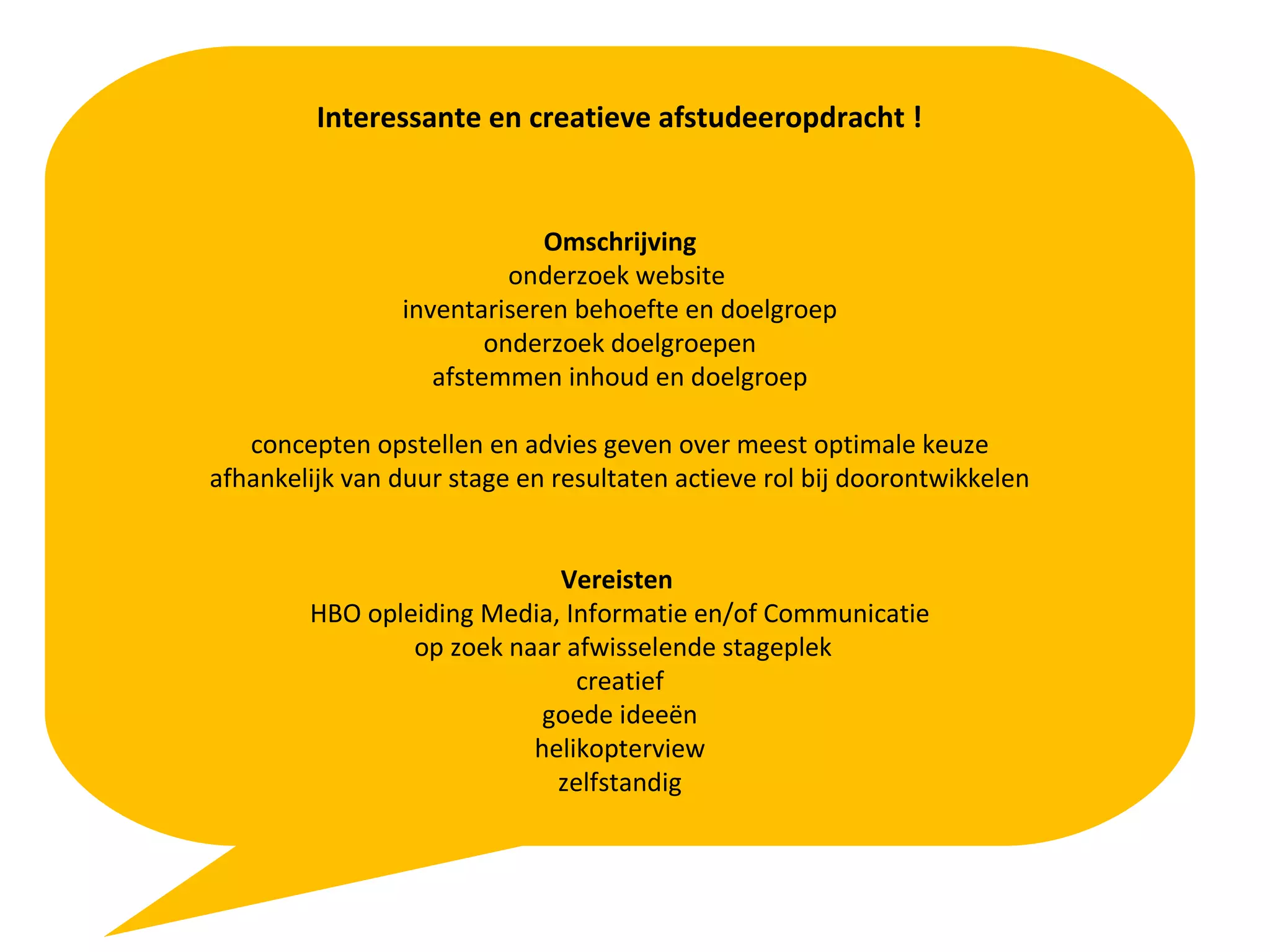 Interessante en creatieve afstudeeropdracht !
Omschrijving
onderzoek website
inventariseren behoefte en doelgroep
onderzoek doelgroepen
afstemmen inhoud en doelgroep
concepten opstellen en advies geven over meest optimale keuze
afhankelijk van duur stage en resultaten actieve rol bij doorontwikkelen
Vereisten
HBO opleiding Media, Informatie en/of Communicatie
op zoek naar afwisselende stageplek
creatief
goede ideeën
helikopterview
zelfstandig
 