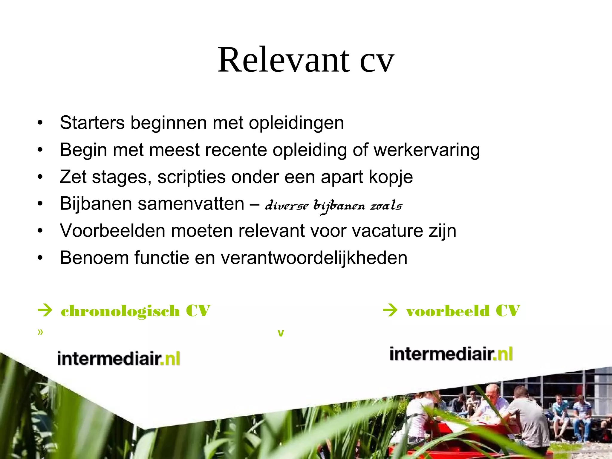 Relevant cv
• Starters beginnen met opleidingen
• Begin met meest recente opleiding of werkervaring
• Zet stages, scripties onder een apart kopje
• Bijbanen samenvatten – diverse bijbanen zoals
• Voorbeelden moeten relevant voor vacature zijn
• Benoem functie en verantwoordelijkheden
 chronologisch CV  voorbeeld CV
» v
 