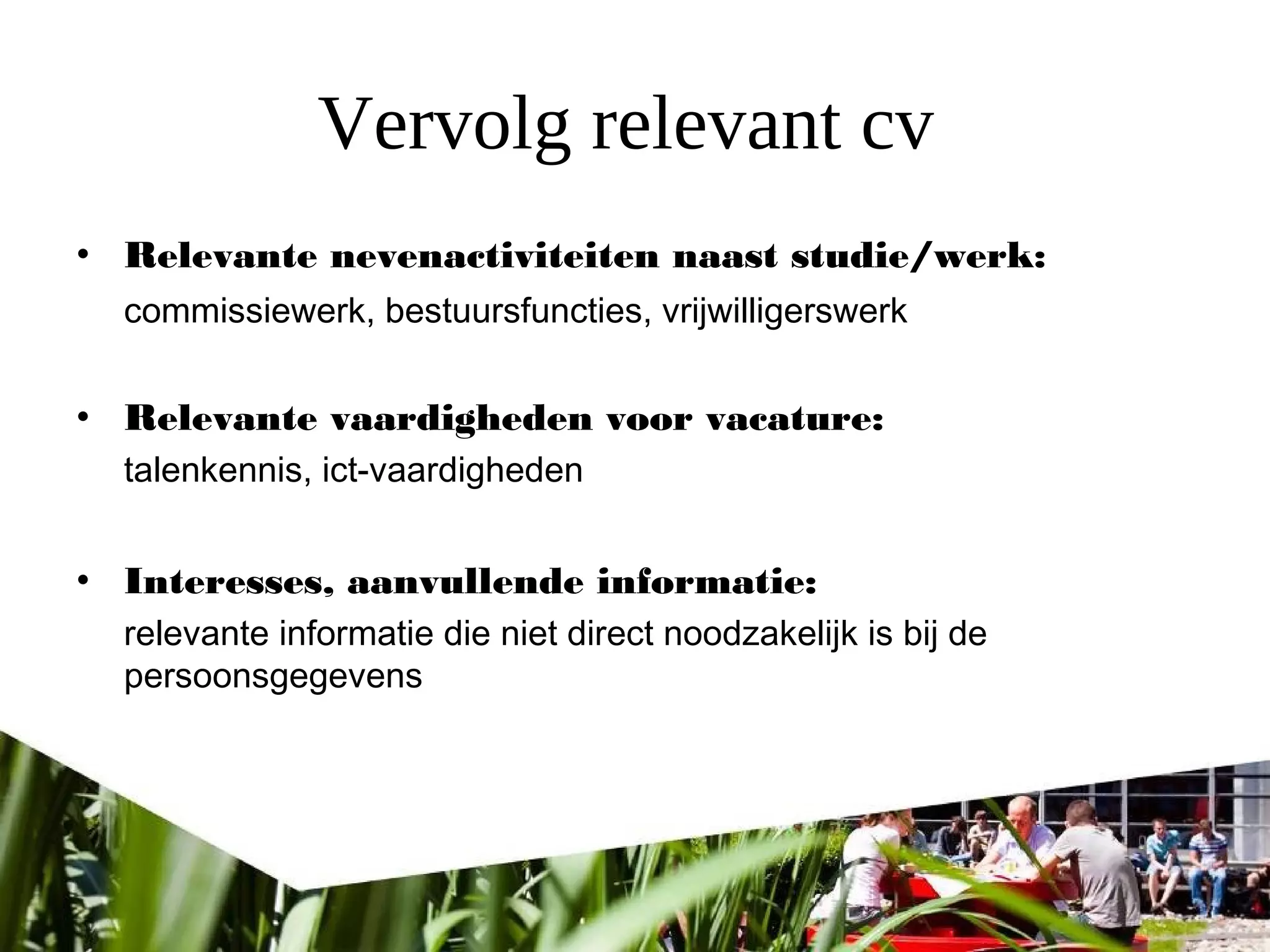 Vervolg relevant cv
• Relevante nevenactiviteiten naast studie/werk:
commissiewerk, bestuursfuncties, vrijwilligerswerk
• Relevante vaardigheden voor vacature:
talenkennis, ict-vaardigheden
• Interesses, aanvullende informatie:
relevante informatie die niet direct noodzakelijk is bij de
persoonsgegevens
 