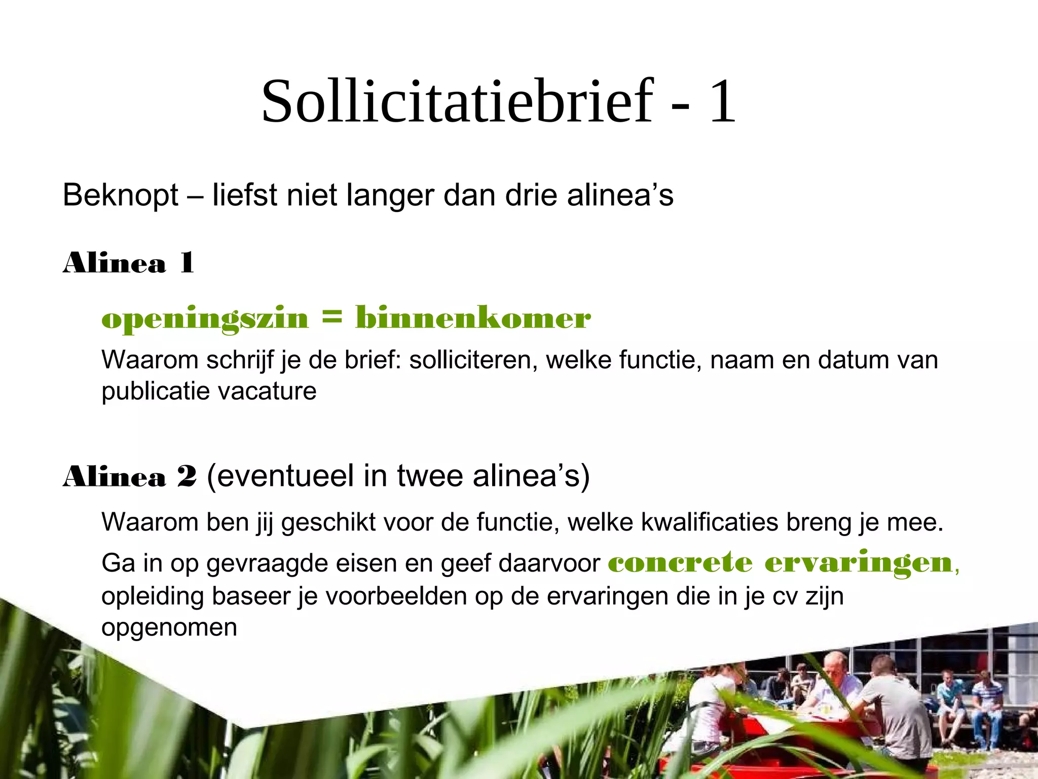 Sollicitatiebrief - 1
Beknopt – liefst niet langer dan drie alinea’s
Alinea 1
openingszin = binnenkomer
Waarom schrijf je de brief: solliciteren, welke functie, naam en datum van
publicatie vacature
Alinea 2 (eventueel in twee alinea’s)
Waarom ben jij geschikt voor de functie, welke kwalificaties breng je mee.
Ga in op gevraagde eisen en geef daarvoor concrete ervaringen,
opleiding baseer je voorbeelden op de ervaringen die in je cv zijn
opgenomen
 