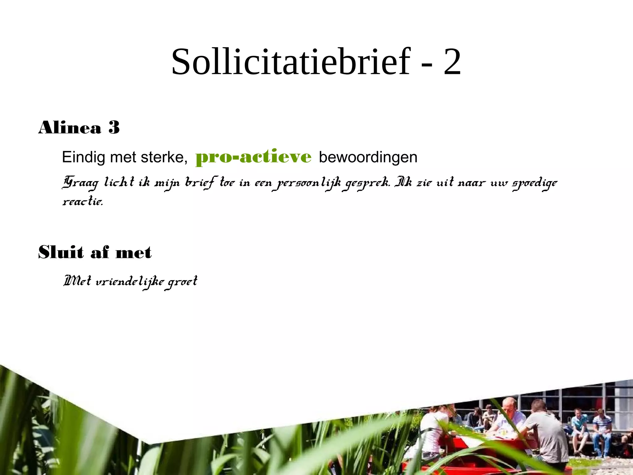 Sollicitatiebrief - 2
Alinea 3
Eindig met sterke, pro-actieve bewoordingen
Graag licht ik mijn brief toe in een persoonlijk gesprek. Ik zie uit naar uw spoedige
reactie.
Sluit af met
Met vriendelijke groet
 