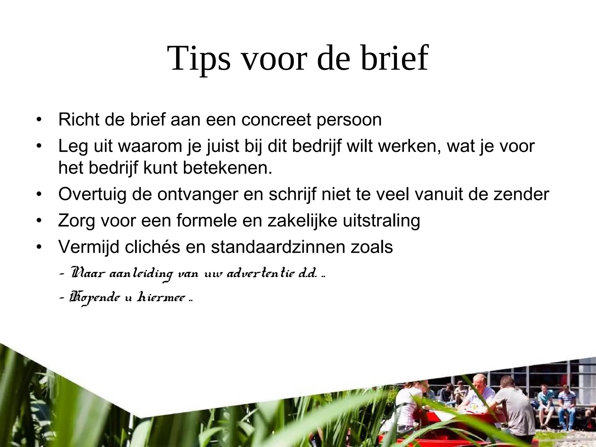 Tips voor de brief
• Richt de brief aan een concreet persoon
• Leg uit waarom je juist bij dit bedrijf wilt werken, wat je voor
het bedrijf kunt betekenen.
• Overtuig de ontvanger en schrijf niet te veel vanuit de zender
• Zorg voor een formele en zakelijke uitstraling
• Vermijd clichés en standaardzinnen zoals
- Naar aanleiding van uw advertentie d.d. ..
- Hopende u hiermee ..
 
