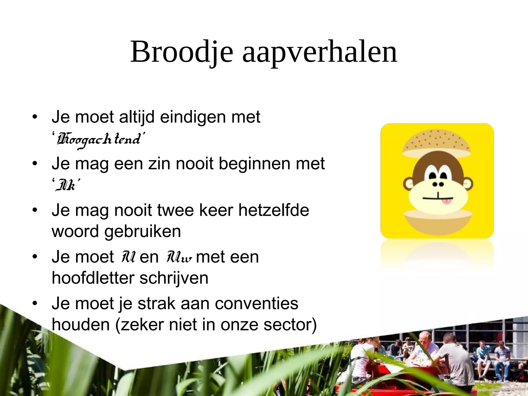 Broodje aapverhalen
• Je moet altijd eindigen met
‘Hoogachtend’
• Je mag een zin nooit beginnen met
‘Ik’
• Je mag nooit twee keer hetzelfde
woord gebruiken
• Je moet U en Uw met een
hoofdletter schrijven
• Je moet je strak aan conventies
houden (zeker niet in onze sector)
 
