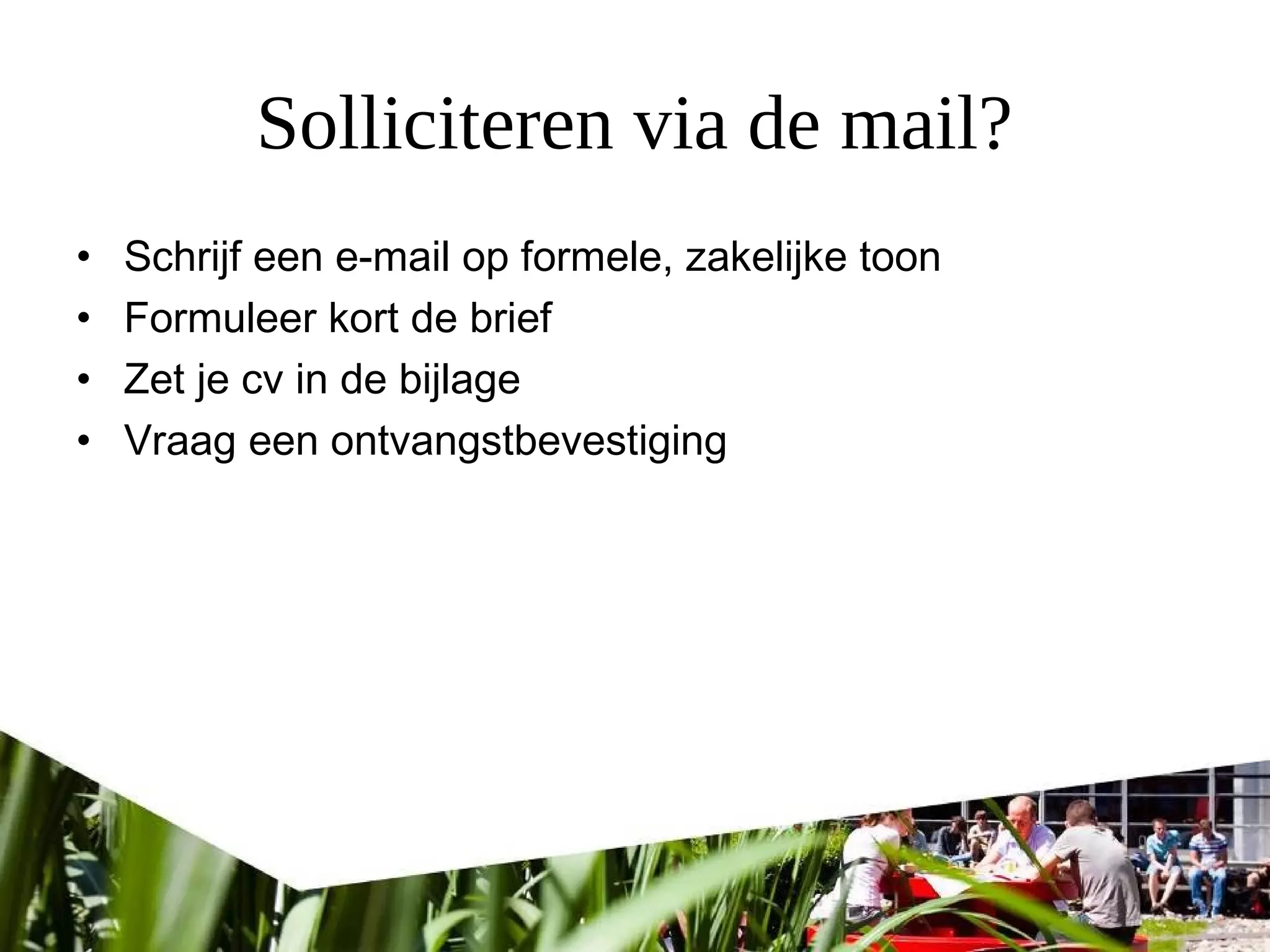Solliciteren via de mail?
• Schrijf een e-mail op formele, zakelijke toon
• Formuleer kort de brief
• Zet je cv in de bijlage
• Vraag een ontvangstbevestiging
 