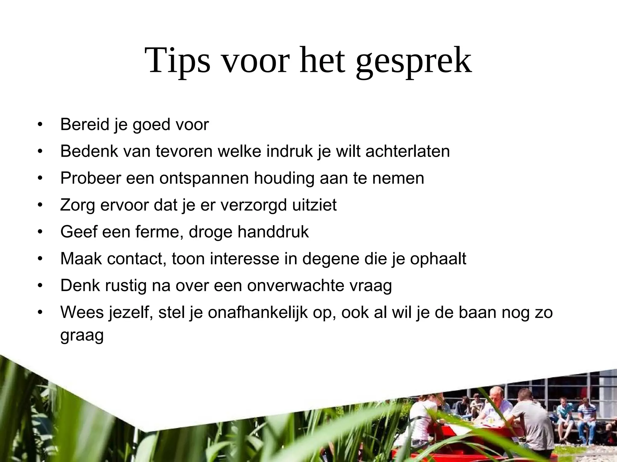 Tips voor het gesprek
• Bereid je goed voor
• Bedenk van tevoren welke indruk je wilt achterlaten
• Probeer een ontspannen houding aan te nemen
• Zorg ervoor dat je er verzorgd uitziet
• Geef een ferme, droge handdruk
• Maak contact, toon interesse in degene die je ophaalt
• Denk rustig na over een onverwachte vraag
• Wees jezelf, stel je onafhankelijk op, ook al wil je de baan nog zo
graag
 