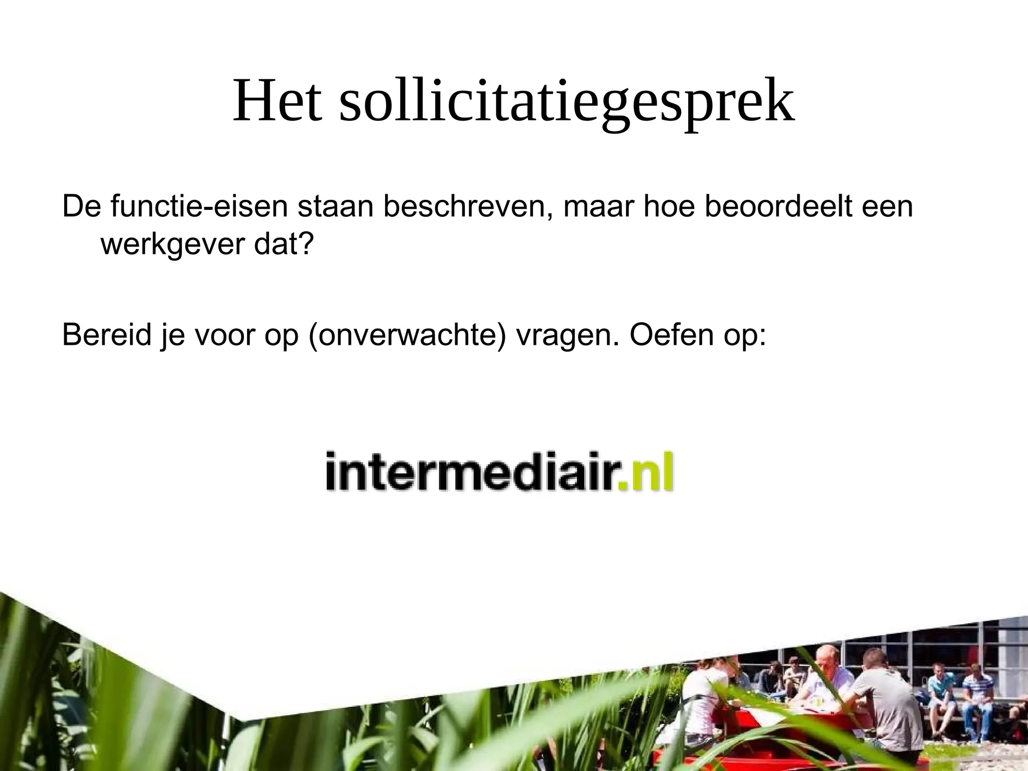 Het sollicitatiegesprek
De functie-eisen staan beschreven, maar hoe beoordeelt een
werkgever dat?
Bereid je voor op (onverwachte) vragen. Oefen op:
 