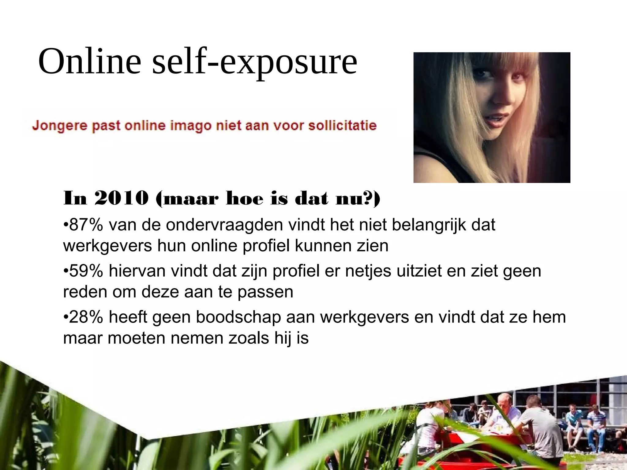 Online self-exposure
In 2010 (maar hoe is dat nu?)
•87% van de ondervraagden vindt het niet belangrijk dat
werkgevers hun online profiel kunnen zien
•59% hiervan vindt dat zijn profiel er netjes uitziet en ziet geen
reden om deze aan te passen
•28% heeft geen boodschap aan werkgevers en vindt dat ze hem
maar moeten nemen zoals hij is
 