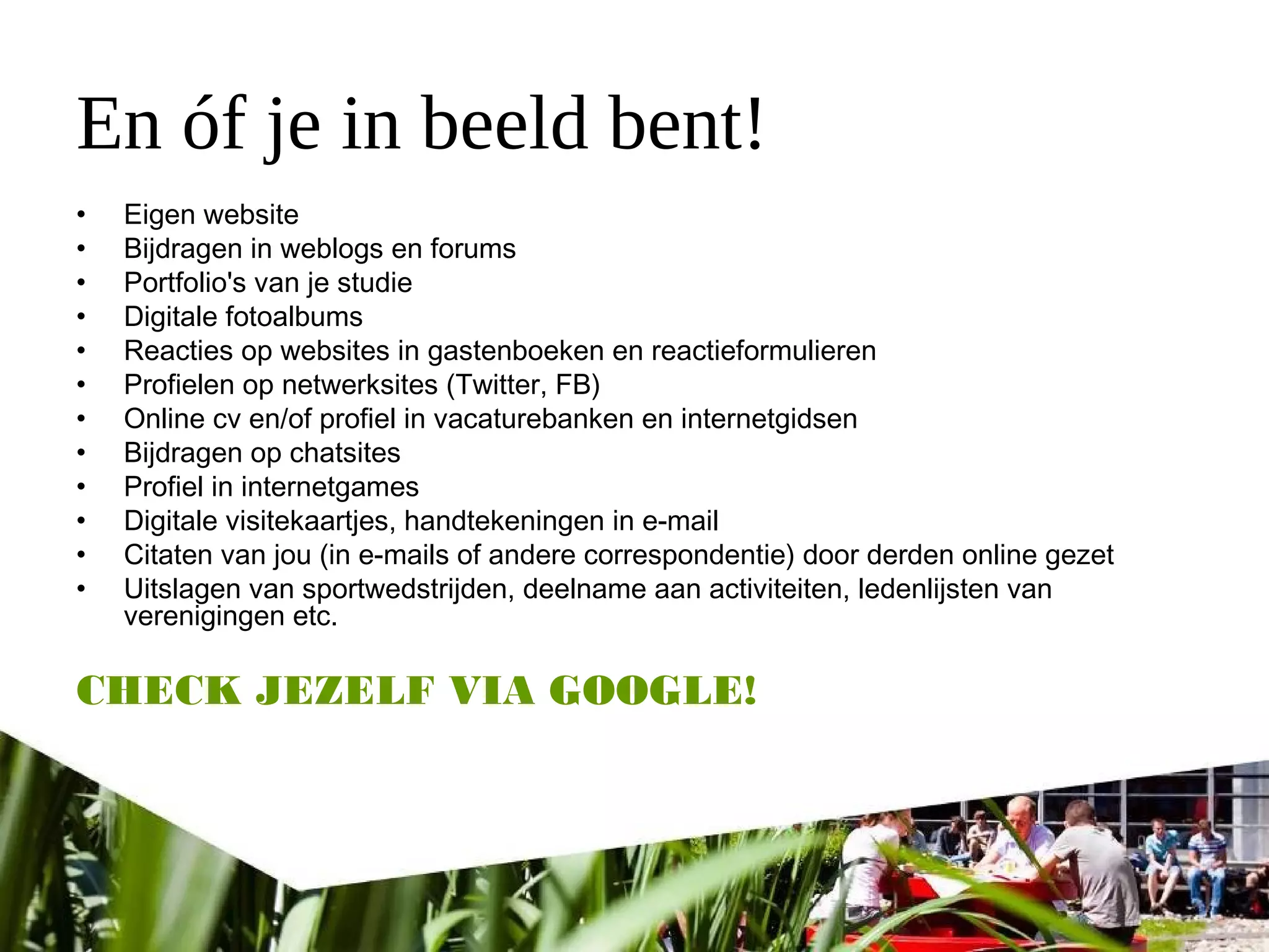 En óf je in beeld bent!
• Eigen website
• Bijdragen in weblogs en forums
• Portfolio's van je studie
• Digitale fotoalbums
• Reacties op websites in gastenboeken en reactieformulieren
• Profielen op netwerksites (Twitter, FB)
• Online cv en/of profiel in vacaturebanken en internetgidsen
• Bijdragen op chatsites
• Profiel in internetgames
• Digitale visitekaartjes, handtekeningen in e-mail
• Citaten van jou (in e-mails of andere correspondentie) door derden online gezet
• Uitslagen van sportwedstrijden, deelname aan activiteiten, ledenlijsten van
verenigingen etc.
CHECK JEZELF VIA GOOGLE!
 