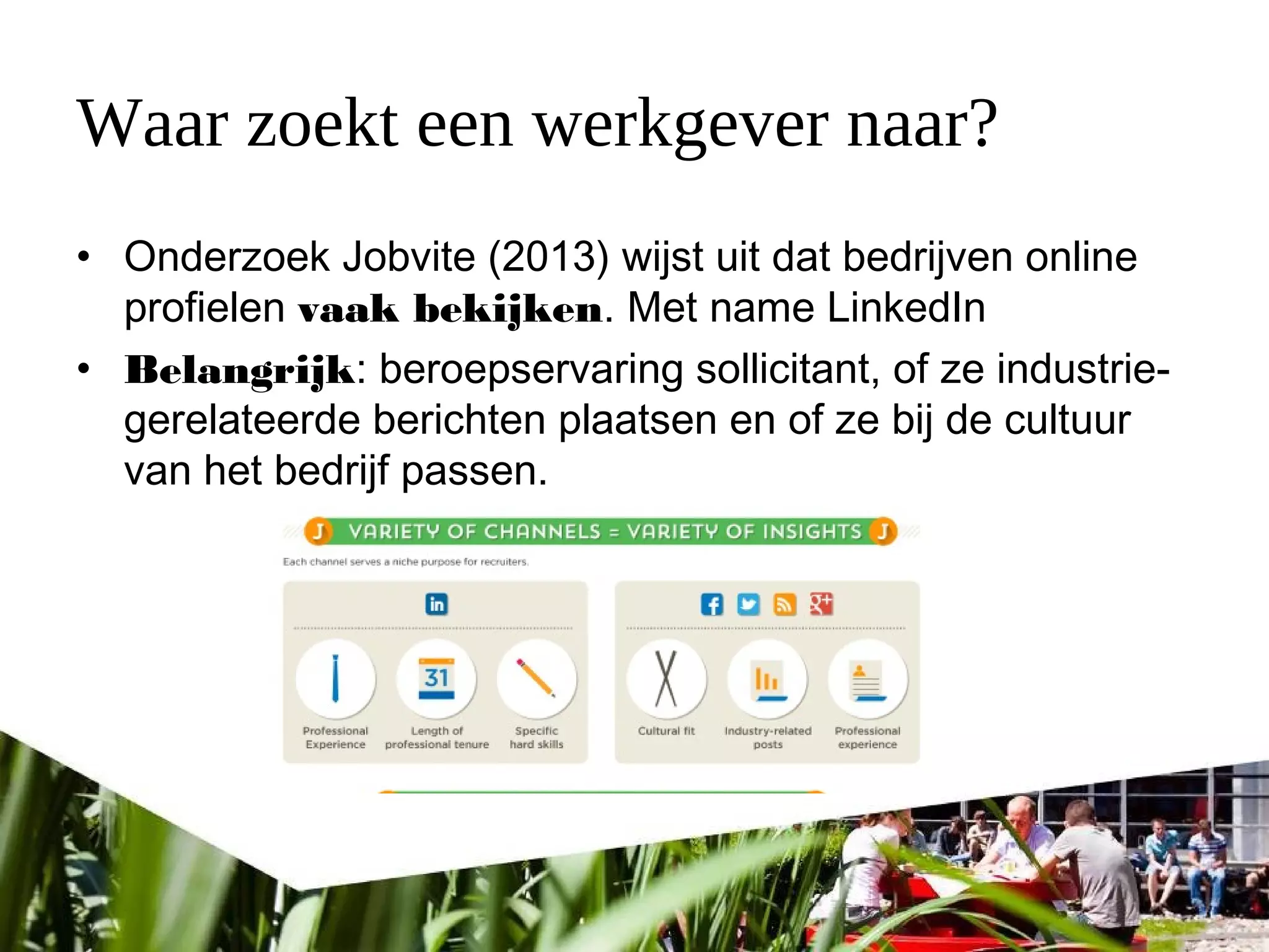 Waar zoekt een werkgever naar?
• Onderzoek Jobvite (2013) wijst uit dat bedrijven online
profielen vaak bekijken. Met name LinkedIn
• Belangrijk: beroepservaring sollicitant, of ze industrie-
gerelateerde berichten plaatsen en of ze bij de cultuur
van het bedrijf passen.
 