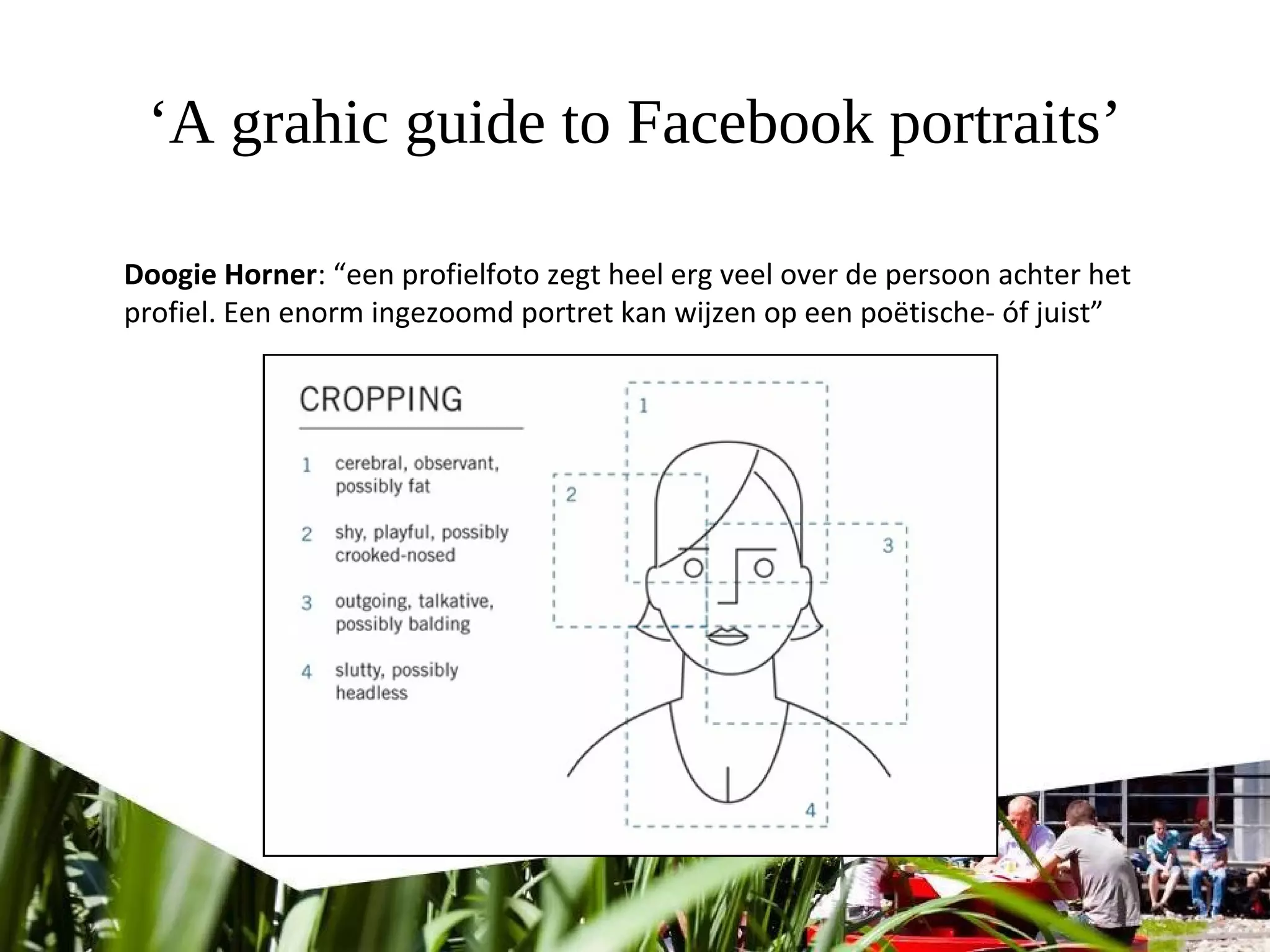 ‘A grahic guide to Facebook portraits’
Doogie Horner: “een profielfoto zegt heel erg veel over de persoon achter het
profiel. Een enorm ingezoomd portret kan wijzen op een poëtische- óf juist”
 