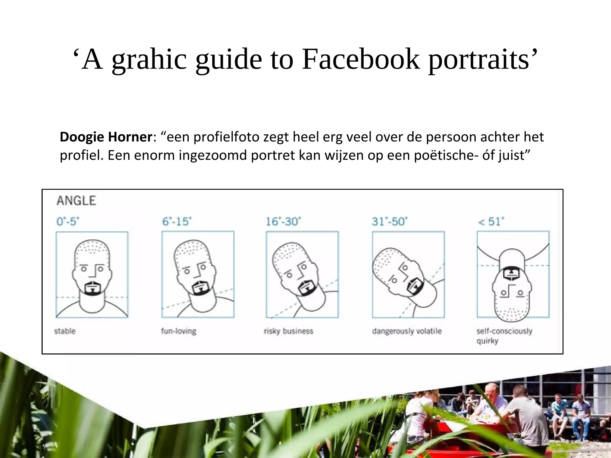 ‘A grahic guide to Facebook portraits’
Doogie Horner: “een profielfoto zegt heel erg veel over de persoon achter het
profiel. Een enorm ingezoomd portret kan wijzen op een poëtische- óf juist”
 